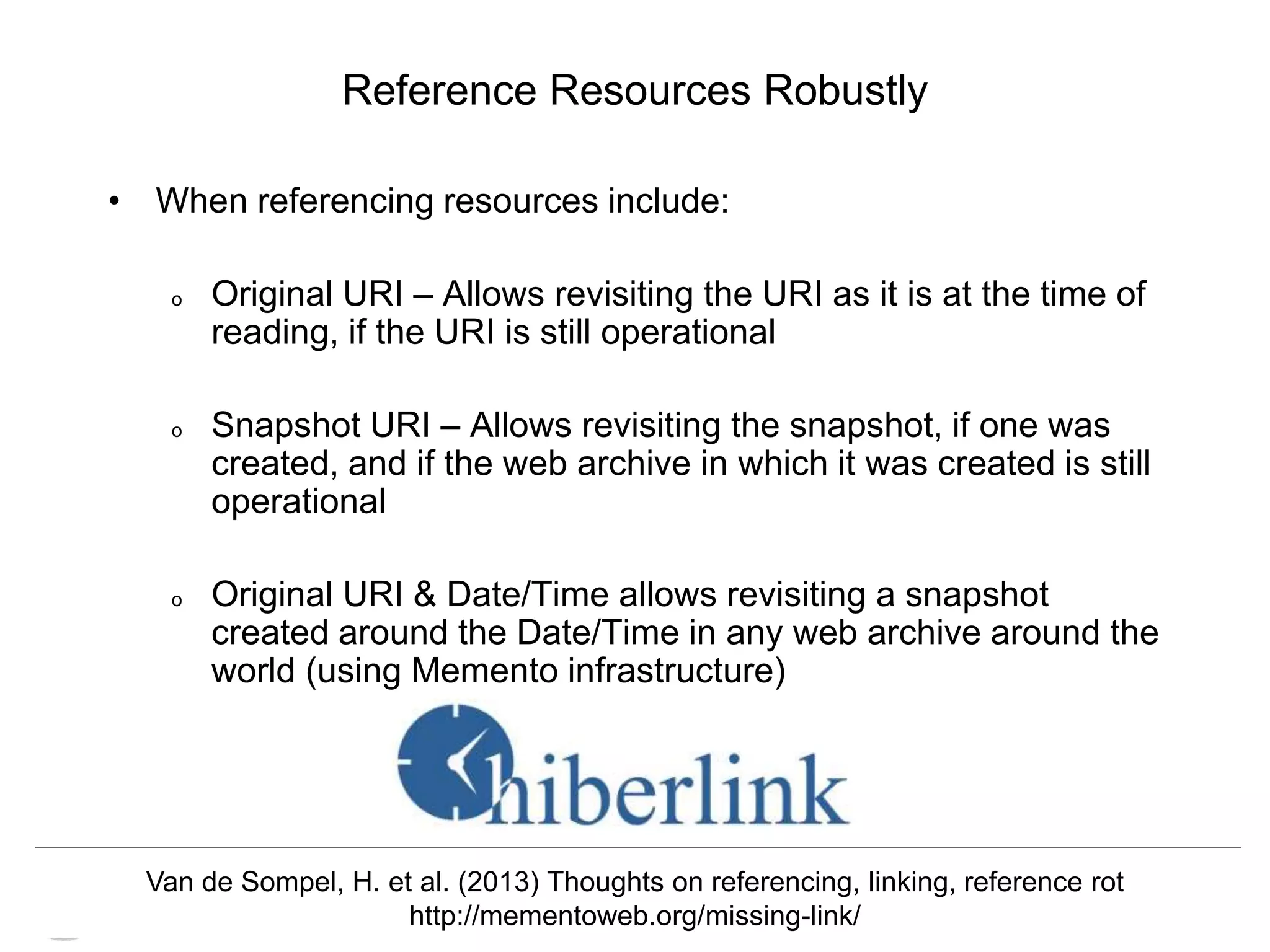Memento & Access to Resource Versions
Herbert Van de Sompel
Reference Resources Robustly
• When referencing resources include:
o Original URI – Allows revisiting the URI as it is at the time of
reading, if the URI is still operational
o Snapshot URI – Allows revisiting the snapshot, if one was
created, and if the web archive in which it was created is still
operational
o Original URI & Date/Time allows revisiting a snapshot
created around the Date/Time in any web archive around the
world (using Memento infrastructure)
Van de Sompel, H. et al. (2013) Thoughts on referencing, linking, reference rot
http://mementoweb.org/missing-link/
 