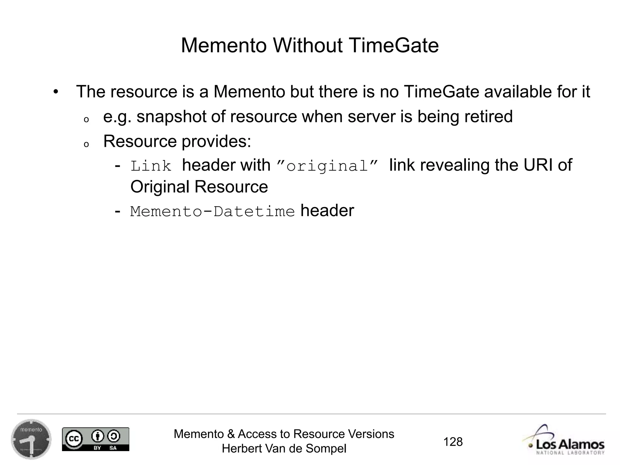 Memento & Access to Resource Versions
Herbert Van de Sompel
Memento Without TimeGate
• The resource is a Memento but there is no TimeGate available for it
o e.g. snapshot of resource when server is being retired
o Resource provides:
- Link header with ”original” link revealing the URI of
Original Resource
- Memento-Datetime header
128
 