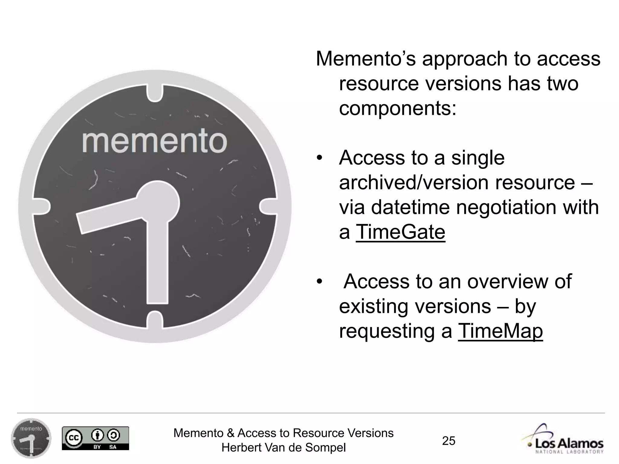 Memento & Access to Resource Versions
Herbert Van de Sompel
Memento’s approach to access
resource versions has two
components:
• Access to a single
archived/version resource –
via datetime negotiation with
a TimeGate
• Access to an overview of
existing versions – by
requesting a TimeMap
25
 