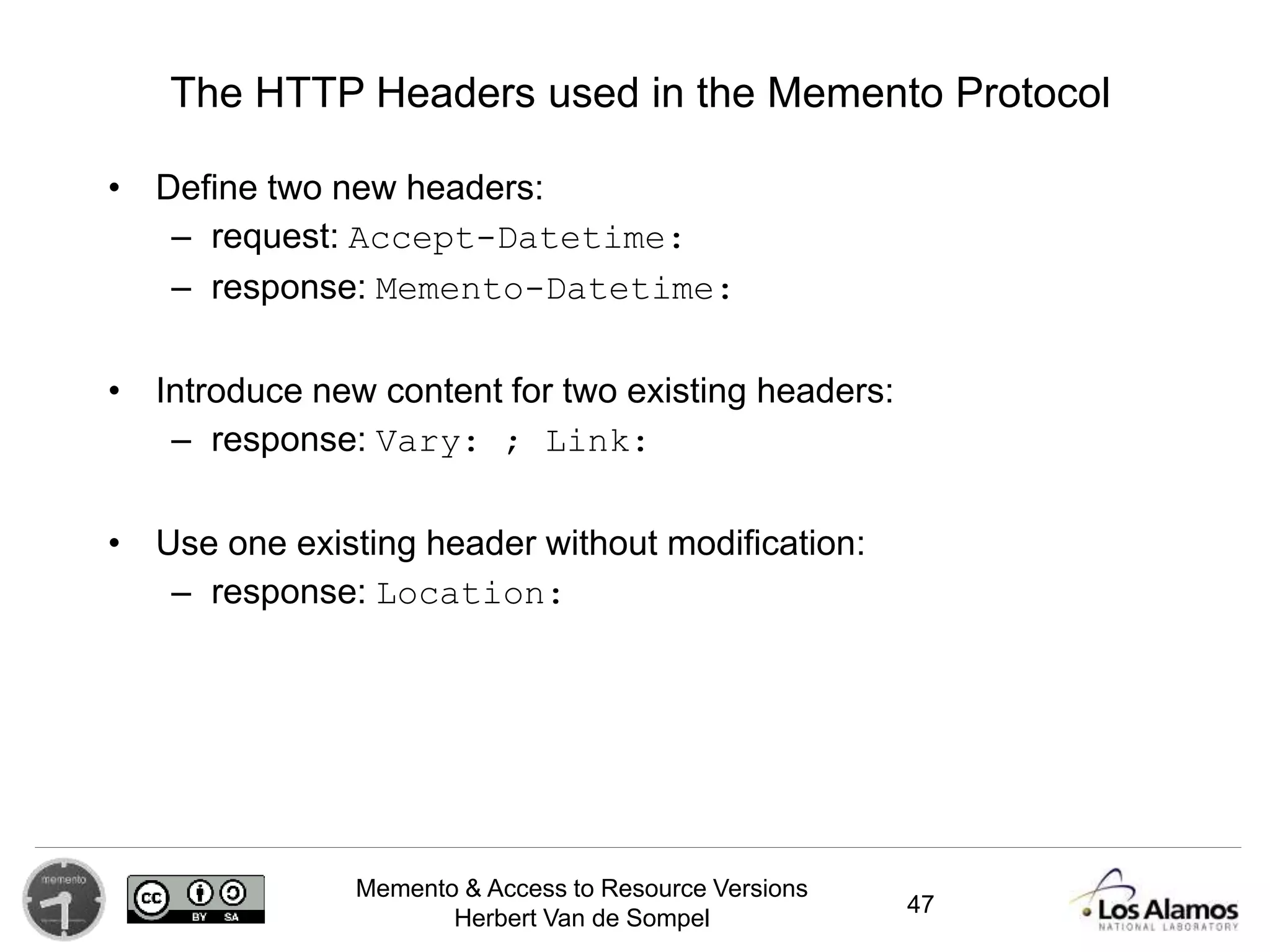 Memento & Access to Resource Versions
Herbert Van de Sompel
The HTTP Headers used in the Memento Protocol
• Define two new headers:
– request: Accept-Datetime:
– response: Memento-Datetime:
• Introduce new content for two existing headers:
– response: Vary: ; Link:
• Use one existing header without modification:
– response: Location:, TCN:
47
 