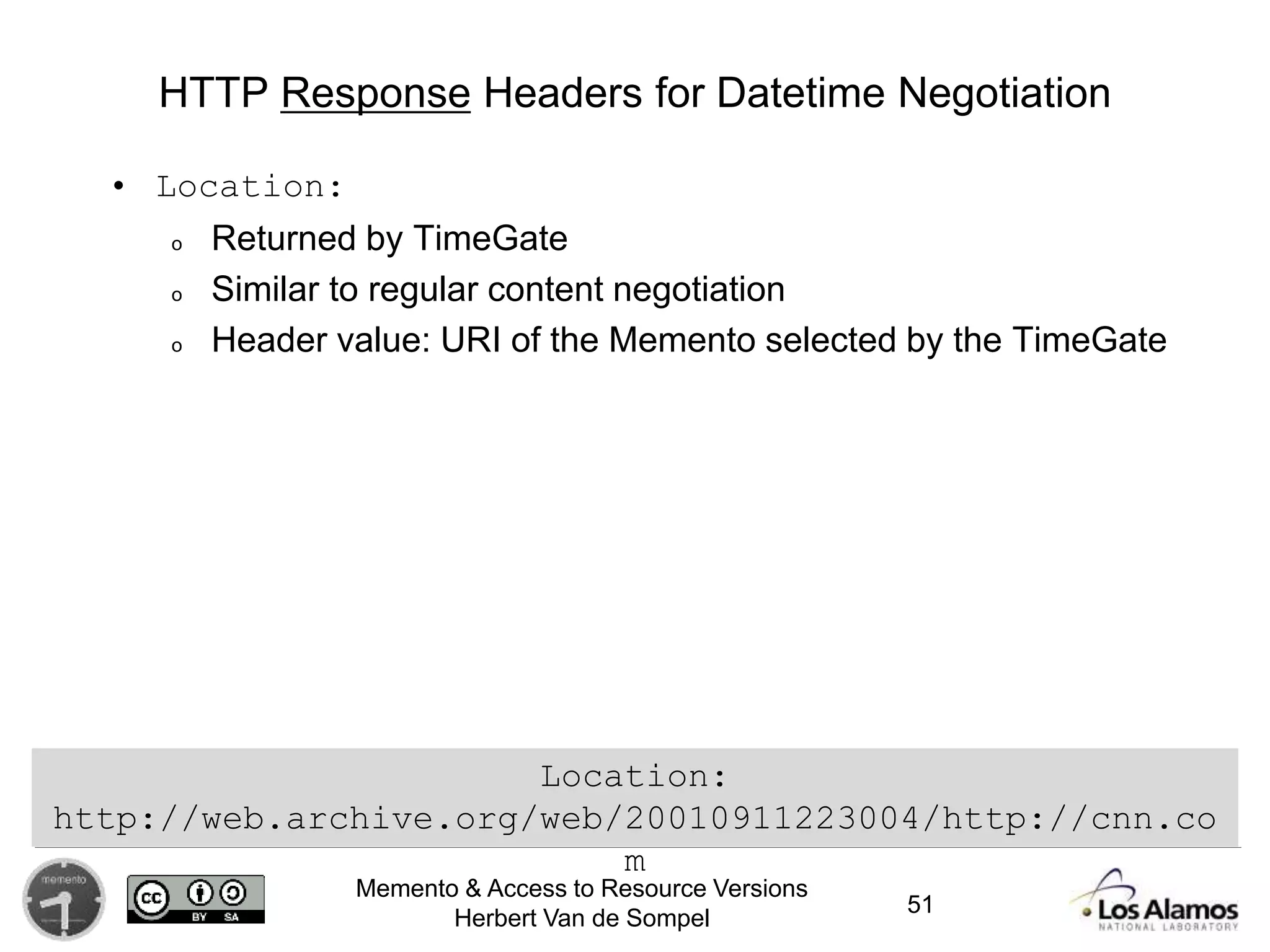 Memento & Access to Resource Versions
Herbert Van de Sompel
HTTP Response Headers for Datetime Negotiation
• Location:
o Returned by TimeGate
o Similar to regular content negotiation
o Header value: URI of the Memento selected by the TimeGate
Location:
http://web.archive.org/web/20010911223004/http://cnn.co
m
51
 