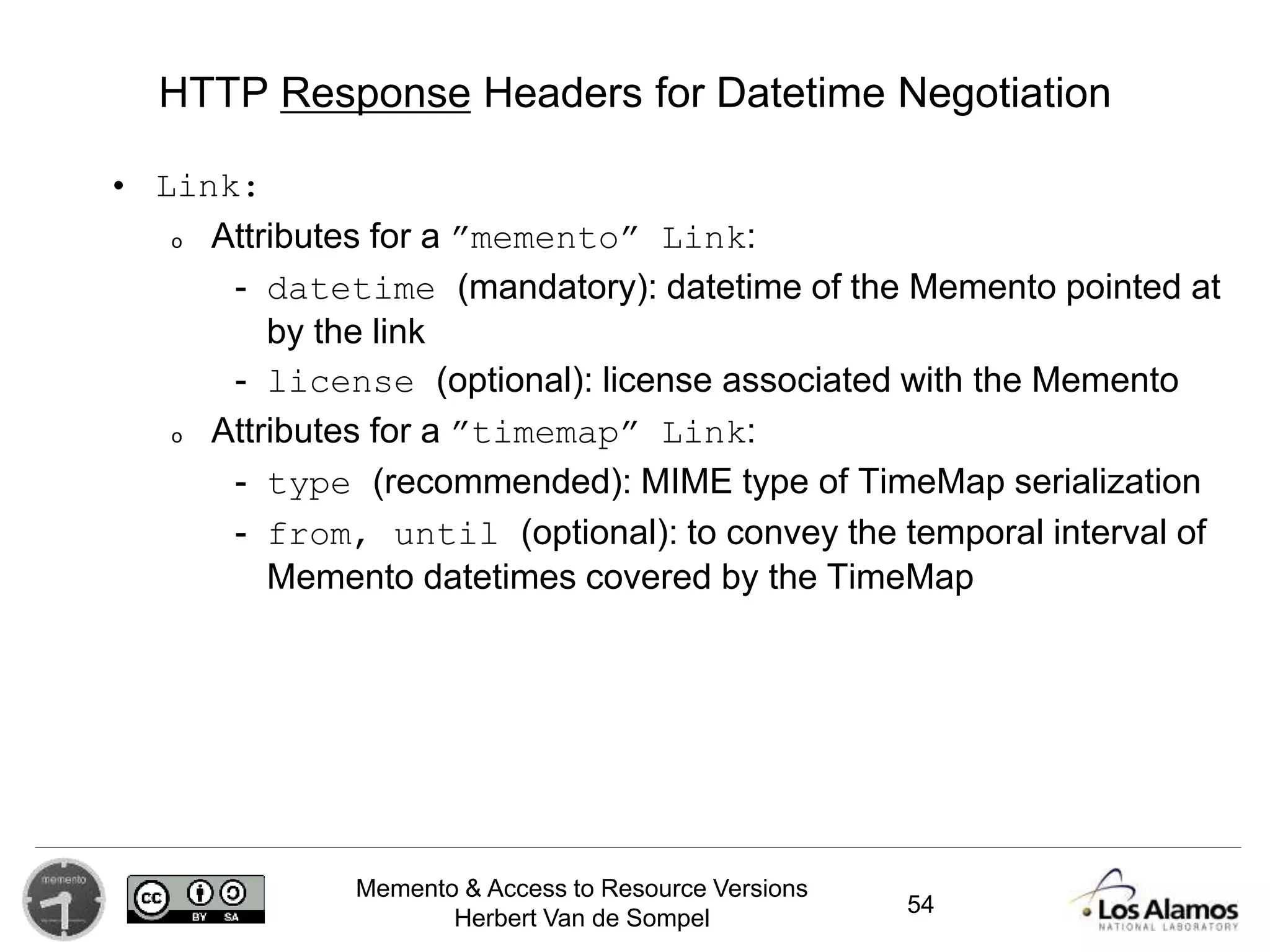 Memento & Access to Resource Versions
Herbert Van de Sompel
HTTP Response Headers for Datetime Negotiation
• Link:
o Attributes for a ”memento” Link:
- datetime (mandatory): datetime of the Memento pointed at
by the link
- license (optional): license associated with the Memento
o Attributes for a ”timemap” Link:
- type (recommended): MIME type of TimeMap serialization
- from, until (optional): to convey the temporal interval of
Memento datetimes covered by the TimeMap
54
 