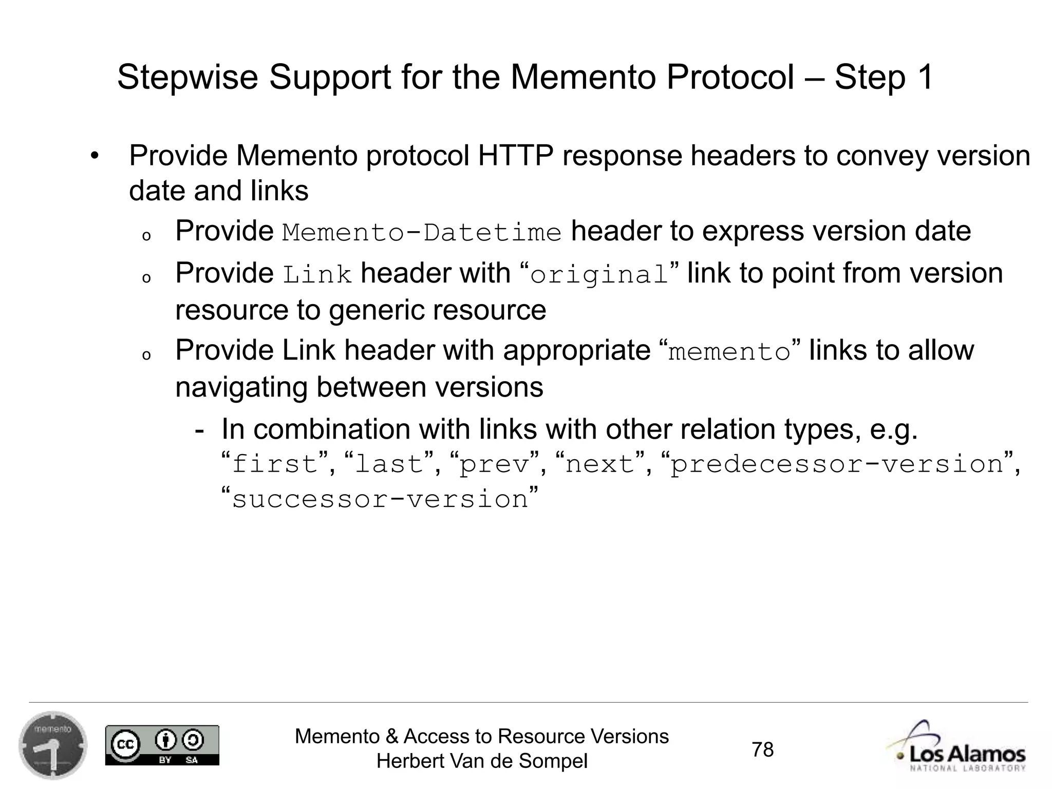 Memento & Access to Resource Versions
Herbert Van de Sompel
Stepwise Support for the Memento Protocol – Step 1
• Provide Memento protocol HTTP response headers to convey version
date and links
o Provide Memento-Datetime header to express version date
o Provide Link header with “original” link to point from version
resource to generic resource
o Provide Link header with appropriate “memento” links to allow
navigating between versions
- In combination with links with other relation types, e.g.
“first”, “last”, “prev”, “next”, “predecessor-version”,
“successor-version”
78
 