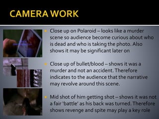  Close up on Polaroid – looks like a murder 
scene so audience become curious about who 
is dead and who is taking the photo. Also 
shows it may be significant later on 
 Close up of bullet/blood – shows it was a 
murder and not an accident. Therefore 
indicates to the audience that the narrative 
may revolve around this scene. 
 Mid shot of him getting shot – shows it was not 
a fair ‘battle’ as his back was turned. Therefore 
shows revenge and spite may play a key role 
 