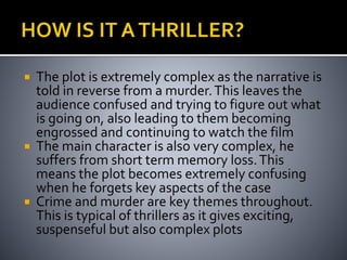  The plot is extremely complex as the narrative is 
told in reverse from a murder. This leaves the 
audience confused and trying to figure out what 
is going on, also leading to them becoming 
engrossed and continuing to watch the film 
 The main character is also very complex, he 
suffers from short term memory loss. This 
means the plot becomes extremely confusing 
when he forgets key aspects of the case 
 Crime and murder are key themes throughout. 
This is typical of thrillers as it gives exciting, 
suspenseful but also complex plots 
 