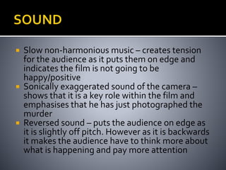  Slow non-harmonious music – creates tension 
for the audience as it puts them on edge and 
indicates the film is not going to be 
happy/positive 
 Sonically exaggerated sound of the camera – 
shows that it is a key role within the film and 
emphasises that he has just photographed the 
murder 
 Reversed sound – puts the audience on edge as 
it is slightly off pitch. However as it is backwards 
it makes the audience have to think more about 
what is happening and pay more attention 
 