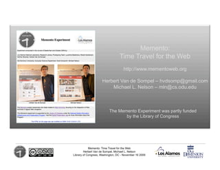 Memento:
                                  Time Travel for the Web
                                     http://www.mementoweb.org

                     Herbert Van de Sompel – hvdsomp@gmail.com
                         Michael L. Nelson – mln@cs.odu.edu



                           The Memento Experiment was partly funded
                                  by the Library of Congress




            Memento: Time Travel for the Web
        Herbert Van de Sompel, Michael L. Nelson
Library of Congress, Washington, DC - November 16 2009
 