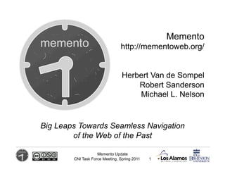 Memento
                                http://mementoweb.org/


                                 Herbert Van de Sompel
                                     Robert Sanderson
                                     Michael L. Nelson


Big Leaps Towards Seamless Navigation
        of the Web of the Past

                    Memento Update
        CNI Task Force Meeting, Spring 2011   1
 
