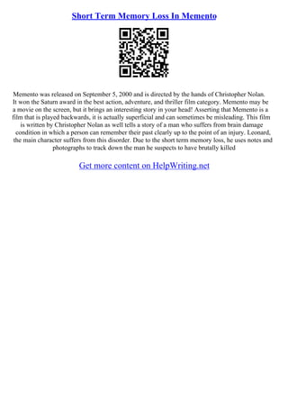 Short Term Memory Loss In Memento
Memento was released on September 5, 2000 and is directed by the hands of Christopher Nolan.
It won the Saturn award in the best action, adventure, and thriller film category. Memento may be
a movie on the screen, but it brings an interesting story in your head! Asserting that Memento is a
film that is played backwards, it is actually superficial and can sometimes be misleading. This film
is written by Christopher Nolan as well tells a story of a man who suffers from brain damage
condition in which a person can remember their past clearly up to the point of an injury. Leonard,
the main character suffers from this disorder. Due to the short term memory loss, he uses notes and
photographs to track down the man he suspects to have brutally killed
Get more content on HelpWriting.net
 