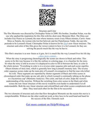 Memento
Structure and Color
The film Memento was directed by Christopher Nolan in 2000. His brother, Jonathan Nolan, was the
one who sparked the inspiration for this film with his short story Memento Mori. The films cast
includes Guy Pearce as Leonard, the man whose memory resets every fifteen minutes, Carrie–Anne
Moss as Natalie, the woman who lost her beloved, and Joe Pantolianoas Teddy, the cop who
pretends to be Leonard's friend. Christopher Nolan in known for his film's non–linear structure. The
structure and color of this film gives the viewer context to how it is for Leonard, for they are
solving the puzzle much like the way he has to.
This film's structure is as non–linear as it gets, for it is much like the way Leonard lives his life day
...show more content...
When the story is progressing chronologically the scenes are shown in black and white. This
seems to be this way because it is like the outlines to coloring page, it is a baseline for the story.
So when the story is told in reverse it is displayed in color to fill in between the lines, to color in
the whole picture. "Everything in color is in a reverse order sequence plot and each scene signifies
fifteen minutes of story time, which is generally how long Leonard's memory lasts. The reverse
order sequence scenes make up the main plot of Leonard's investigation to find the man who killed
his wife. These segments are separated by shorter segments of black and white scenes in
chronological order that make up one sub–plot in which Leonard is continually talking on the phone
to a mysterious cop" (Memento Analysis). This color, and lack of color, helps the viewer's
understanding of the storyline. Without the switching from color scenes to the black and white
scenes the non–linear structure of this movie would be even harder to understand if at all
understandable. Both the non–linear structure and colored/black and white scenes complement each
other. They need each other for the film to be successful.
The two elements of structure and color that flow throughout Momento are the reason this movie is
comprehendible. Without one the other could not work so they have to be used hand and hand for
the success of the film. Elements such
Get more content on HelpWriting.net
 