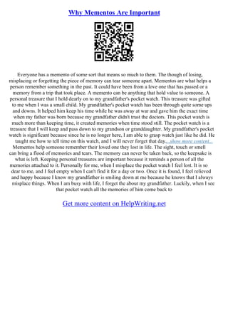 Why Mementos Are Important
Everyone has a memento of some sort that means so much to them. The though of losing,
misplacing or forgetting the piece of memory can tear someone apart. Mementos are what helps a
person remember something in the past. It could have been from a love one that has passed or a
memory from a trip that took place. A memento can be anything that hold value to someone. A
personal treasure that I hold dearly on to my grandfather's pocket watch. This treasure was gifted
to me when I was a small child. My grandfather's pocket watch has been through quite some ups
and downs. It helped him keep his time while he was away at war and gave him the exact time
when my father was born because my grandfather didn't trust the doctors. This pocket watch is
much more than keeping time, it created memories when time stood still. The pocket watch is a
treasure that I will keep and pass down to my grandson or granddaughter. My grandfather's pocket
watch is significant because since he is no longer here, I am able to grasp watch just like he did. He
taught me how to tell time on this watch, and I will never forget that day....show more content...
Mementos help someone remember their loved one they lost in life. The sight, touch or smell
can bring a flood of memories and tears. The memory can never be taken back, so the keepsake is
what is left. Keeping personal treasures are important because it reminds a person of all the
memories attached to it. Personally for me, when I misplace the pocket watch I feel lost. It is so
dear to me, and I feel empty when I can't find it for a day or two. Once it is found, I feel relieved
and happy because I know my grandfather is smiling down at me because he knows that I always
misplace things. When I am busy with life, I forget the about my grandfather. Luckily, when I see
that pocket watch all the memories of him come back to
Get more content on HelpWriting.net
 