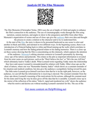 Analysis Of The Film Memento
The film Memento (Christopher Nolan, 2001) uses the set of depth–of–field and angles to enhance
the film's connection to the audience. The use of cinematography works through the film using
narration, camera motions, and angles to show to the uniqueness and differ from other films.
Memento's organization of scenes and use of close–ups give the audience their own idea and thought
the process to create a relation to the character and to try to understand him.
At the start of the film, the story is shown to be presented backward as one scene is color and
another in black and white, and narrated in two different ways. In the beginning scenes, there is an
introduction of a Polaroid fading back to white and blood running up the walls which correlates to
Leonard's memory and how the fading polaroid relates to his fading memories. There is a close–up
on these scenes showing that the film is concentrating on this intensely, which captures the attention
of the audience. Memento's editing structure connects to Leonard's personality by showing
close–ups of his tattoos and polaroids. This relates to the plot as important information is revealed
from his mini–notes on each picture, such as the "Don't believe his lies" or "He's the one, kill him"
which ultimately lead to Teddy's death. What Leonard wrote regarding Teddy stains the relationship
they have and causes Leonard to misunderstand his relation with Teddy. Other close–ups are the
shots of tattoos, where one was "Remember Sammy Jankis" which shows as a constant reminder of
his situation and medical condition, but also give the audience a sympathetic feeling toward his past.
The little notes Leonard gives himself convinces him that he is on the right path, however, as the
audience, we can tell that the information he is receiving is skewed. The constant reminder from the
close–ups shows Leonard's reasoning of the motivations for his actions, although his constant need
for his notes and living the way he does gives off the idea that he is unstable. Leonard's close–up in
the mirror of the reflection of his tattoo "John G. raped and murdered my wife" shows the audience
what his motive and desires are without needing Leonard's narration for this. The use of the
Get more content on HelpWriting.net
 