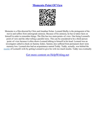 Momento Point Of View
Momento is a film directed by Chris and Jonathan Nolan. Leonard Shelby is the protagonist of the
movie and suffers from anterograde amnesia. Because of his amnesia, he has to tattoo facts on
himself in order to remember things. The film has two main points–of–view. One being Leonard's
point of view and the other telling a parallel story. This can be considered to be a third–person
point–of–view because it often shows Leonard talking to himself in his head. Leonard was an
investigator called to check on Sammy Jenkis. Sammy also suffered from permanent short–term
memory loss. Leonard also had an acquaintance named Teddy. Teddy, actually, was behind the
murder of Leonard's wife by getting Leonard to give his wife too much insulin. Teddy was eventually
Get more content on HelpWriting.net
 