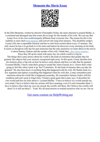 Memento the Movie Essay
In the film Memento, written by director Christopher Nolan, the main character Leonard Shelby, is
a confused and damaged man that wants the revenge for the murder of his wife. We can say that
Lenny lives in his own world uniquely different from everyone else. The reason for this is his
inability to store short term memory and convert into long term memory. This disability renders
Lenny's life into a repeatable lifestyle and has to start from scratch about every 15 minutes. The
only source he has is to go back to is his notes and tattoos he discovers every morning on his body.
It seems as though he only has his past memories but the only memories we learn about in the movie
is about Sammy Jenkins and the murder of his wife. I think that...show more content...
Since they fill up his mind with many lies, his whole world is a big lie.
The things that Lenny knows about his world is the kind of certainties that people take for
granted, like objects that your memory recognized right away. In this quote, Lenny decribes how
his memory plays a big role on how he knows some objects and how we take that for granted.
"Leonard Shelby: I know what that's going to sound like when I knock on it. I know that's what
going to feel like when I pick it up. See? Certainties. It's the kind of memory that you take for
granted." He also does know everything thing that happened with his wife. He flashes back in a
few segments and replays everything that happened when his wife dies. Lenny remembers past
memories about his world like it happened yesterday. He remembers Sammy Jenkis with his
condition and can't seem to forget him. I found a good quote that Lenny says. It describes his
own world and how he feels about it. Leonard Shelby: "I have to believe in a world outside my
own mind. I have to believe that my actions still have meaning, even if I can't remember them. I
have to believe that when my eyes are closed, the world's still there. Do I believe the world's still
there? Is it still out there?... Yeah. We all need mirrors to remind ourselves who we are. I'm no
Get more content on HelpWriting.net
 