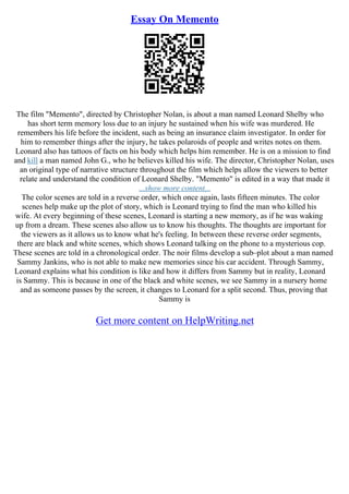 Essay On Memento
The film "Memento", directed by Christopher Nolan, is about a man named Leonard Shelby who
has short term memory loss due to an injury he sustained when his wife was murdered. He
remembers his life before the incident, such as being an insurance claim investigator. In order for
him to remember things after the injury, he takes polaroids of people and writes notes on them.
Leonard also has tattoos of facts on his body which helps him remember. He is on a mission to find
and kill a man named John G., who he believes killed his wife. The director, Christopher Nolan, uses
an original type of narrative structure throughout the film which helps allow the viewers to better
relate and understand the condition of Leonard Shelby. "Memento" is edited in a way that made it
...show more content...
The color scenes are told in a reverse order, which once again, lasts fifteen minutes. The color
scenes help make up the plot of story, which is Leonard trying to find the man who killed his
wife. At every beginning of these scenes, Leonard is starting a new memory, as if he was waking
up from a dream. These scenes also allow us to know his thoughts. The thoughts are important for
the viewers as it allows us to know what he's feeling. In between these reverse order segments,
there are black and white scenes, which shows Leonard talking on the phone to a mysterious cop.
These scenes are told in a chronological order. The noir films develop a sub–plot about a man named
Sammy Jankins, who is not able to make new memories since his car accident. Through Sammy,
Leonard explains what his condition is like and how it differs from Sammy but in reality, Leonard
is Sammy. This is because in one of the black and white scenes, we see Sammy in a nursery home
and as someone passes by the screen, it changes to Leonard for a split second. Thus, proving that
Sammy is
Get more content on HelpWriting.net
 