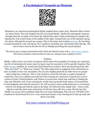 A Psychological Viewpoint on Memento
Memento is an American psychological thriller adapted from a short story, Memento Mori written
by James Nolan. The story displays the life of Leonard Shelby. Shelby has anterograde Amnesia
brought about by an injury to his head. He suffered this injury while confronting two people who
attacked his wife at their home in the middle of the night. Leonard kills one of the attackers during
the attack, although the second one escapes. Due to the injury and resultant amnesia, the last thing
Leonard remembers is his wife dying. He is unable to remember new information after that day. The
movie shows how he devotes his life to finding and killing the second attacker.
The movie uses a unique presentation style where the director starts with a...show more content...
This focus seemed to motivate him to carry on, and gave him a purpose to live.
Problem
Shelby, suffers from a rare form of amnesia which makes him incapable of creating new memories.
Any bit of information he learns since his injury must be recorded or will be quickly forgotten. Due
to his memory problem, he would often find himself lost at places. He'd ask himself questions like
"Why am I here?" or "What was I doing?" He often made errors in judgment if the information or
clues available to him were incomplete. He was also slightly paranoid; he didn't trust new people
and avoided new situations. This is why he had no social life and only a couple of people he
could trust. Since his condition prevents him from creating new memories Leonard uses a clever
system of Notes, Polaroid photos, and Tattoos to record clues which may lead him to finding the
man who killed his wife. Every morning he would wake up and the body tattoos will remind him
of what happened and what his mission is. He will use post it notes, polaroid pictures to reconstruct
what he was doing and what he needs to do today. He followed some simple rules – focus on the
objective and take short notes and picture of relevant clues after key events. But the fact that
Shelby was aware of his condition made life even more challenging. Since he was AWARE of his
condition he forced himself to live a very structured routine; every morning he'd wake up study and
observe his body
Get more content on HelpWriting.net
 