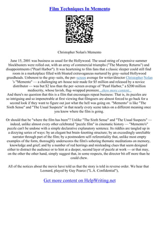 Film Techniques In Memento
Christopher Nolan's Memento
June 15, 2001 was business as usual for the Hollywood. The usual string of expensive summer
blockbusters were rolled out, with an array of commercial triumphs ("The Mummy Returns") and
disappointments ("Pearl Harbor"). It was heartening to film fans that a classic sleeper could still find
room in a marketplace filled with bloated extravaganzas nurtured by gray–suited Hollywood
greedheads. Unbenost to the gray–suits, the per–screen average for writer/director Christopher Nolan
's "Memento" –– a challenging art–house noir made for $5 million and released by a novice
distributor –– was but $2 less than the per–screen average of "Pearl Harbor," a $200 million
mediocrity, whose lavish, flag–wrapped premiere...show more content...
And there's no question that this is a film that encourages repeat business: That is, its puzzles are
so intriguing and so impenetrable at first viewing that filmgoers are almost forced to go back for a
second look if they want to figure out just what the hell was going on. "Memento" is like "The
Sixth Sense" and "The Usual Suspects" in that nearly every scene takes on a different meaning once
you know where the film is going.
Or should that be "where the film has been"? Unlike "The Sixth Sense" and "The Usual Suspects" ––
indeed, unlike almost every other celebrated "puzzle film" in cinematic history –– "Memento's"
puzzle can't be undone with a simple declarative explanatory sentence. Its riddles are tangled up in
a dizzying series of ways: by an elegant but brain–knotting structure; by an exceedingly unreliable
narrator through part of the film; by a postmodern self–referentiality that, unlike most empty
examples of the form, thoroughly underscores the film's sobering thematic meditations on memory,
knowledge and grief; and by a number of red herrings and misleading clues that seem designed
either to distract the audience or to hint at a deeper, second layer of puzzle at work –– or that may,
on the other the other hand, simply suggest that, in some respects, the director bit off more than he
could chew.
All of the notices about the movie have told us that the story is told in reverse order. We hear that
Leonard, played by Guy Pearce ("L.A. Confidential"),
Get more content on HelpWriting.net
 