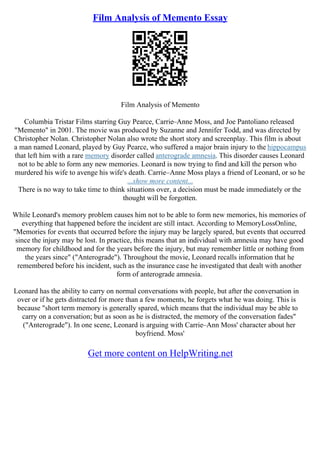 Film Analysis of Memento Essay
Film Analysis of Memento
Columbia Tristar Films starring Guy Pearce, Carrie–Anne Moss, and Joe Pantoliano released
"Memento" in 2001. The movie was produced by Suzanne and Jennifer Todd, and was directed by
Christopher Nolan. Christopher Nolan also wrote the short story and screenplay. This film is about
a man named Leonard, played by Guy Pearce, who suffered a major brain injury to the hippocampus
that left him with a rare memory disorder called anterograde amnesia. This disorder causes Leonard
not to be able to form any new memories. Leonard is now trying to find and kill the person who
murdered his wife to avenge his wife's death. Carrie–Anne Moss plays a friend of Leonard, or so he
...show more content...
There is no way to take time to think situations over, a decision must be made immediately or the
thought will be forgotten.
While Leonard's memory problem causes him not to be able to form new memories, his memories of
everything that happened before the incident are still intact. According to MemoryLossOnline,
"Memories for events that occurred before the injury may be largely spared, but events that occurred
since the injury may be lost. In practice, this means that an individual with amnesia may have good
memory for childhood and for the years before the injury, but may remember little or nothing from
the years since" ("Anterograde"). Throughout the movie, Leonard recalls information that he
remembered before his incident, such as the insurance case he investigated that dealt with another
form of anterograde amnesia.
Leonard has the ability to carry on normal conversations with people, but after the conversation in
over or if he gets distracted for more than a few moments, he forgets what he was doing. This is
because "short term memory is generally spared, which means that the individual may be able to
carry on a conversation; but as soon as he is distracted, the memory of the conversation fades"
("Anterograde"). In one scene, Leonard is arguing with Carrie–Ann Moss' character about her
boyfriend. Moss'
Get more content on HelpWriting.net
 
