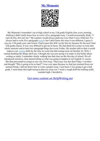 My Memento
My Memento I remember I sat in high school in my 11th grade English class every morning
thinking I didn't really know how to write a five–paragraph essay. I would occasionally think, "I
can't do this, this isn't me." My teachers would always push me even when I was a little kid. I've
always had to write five–paragraph essay's, but I don't know this time it was different. I guess it
was my 11th grade year, and I knew I had to pass this SOL on the first try because for the next I had
12th grade classes. It was very difficult to get me in focus. We had about five essays to write that
whole semester and at least two–paragraph blogs due every Friday. My teacher told us that it would
improve our writing skills by the time we went into that testing room on October 16, 2016. I
started doubting the things she'd say. I thought she was just saying it to make us feel better about
writing so much. I remember clearly walking into that class on the first day of school. We all
introduced ourselves, then started telling us what was going to happen in our English 11 course.
She then proceeded to assign us our very first essay. That essay was due that Friday. I sat there
and thought "This is going to be so hard!" I was very upset because we had just returned from our
summer break, I did not know how to write a proper essay. I just knew I was going to get a bad
grade. I went home that night trying to plan my essay out. I wrote a rough draft but nothing really
sounded right. I decided to
Get more content on HelpWriting.net
 