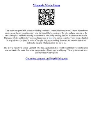 Memento Movie Essay
This week we spent both classes watching Memento. The movie's story wasn't linear, instead two
stories were shown simultaneously one starting at the beginning of the plot and one starting at the
end of the plot, and both meeting in the middle. The story moving forward in time was shown in
black and white, and the story moving backwards in time was shown in color. There were other hits
to help viewers decipher at point of the plot they are watching. Some of the hints include what
tattoos he has and what condition his car is in.
The movie was about a man, Leonard, who had a condition. His condition didn't allow him to retain
new memories for more than a few minutes since his serious head injury. The way the movie was
structured allowed viewers
Get more content on HelpWriting.net
 