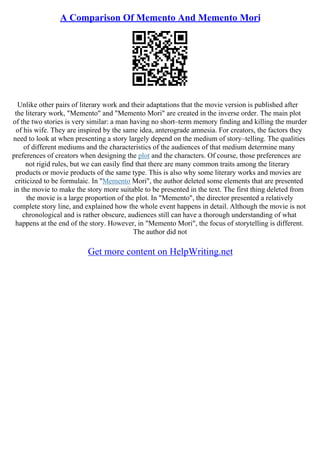 A Comparison Of Memento And Memento Mori
Unlike other pairs of literary work and their adaptations that the movie version is published after
the literary work, "Memento" and "Memento Mori" are created in the inverse order. The main plot
of the two stories is very similar: a man having no short–term memory finding and killing the murder
of his wife. They are inspired by the same idea, anterograde amnesia. For creators, the factors they
need to look at when presenting a story largely depend on the medium of story–telling. The qualities
of different mediums and the characteristics of the audiences of that medium determine many
preferences of creators when designing the plot and the characters. Of course, those preferences are
not rigid rules, but we can easily find that there are many common traits among the literary
products or movie products of the same type. This is also why some literary works and movies are
criticized to be formulaic. In "Memento Mori", the author deleted some elements that are presented
in the movie to make the story more suitable to be presented in the text. The first thing deleted from
the movie is a large proportion of the plot. In "Memento", the director presented a relatively
complete story line, and explained how the whole event happens in detail. Although the movie is not
chronological and is rather obscure, audiences still can have a thorough understanding of what
happens at the end of the story. However, in "Memento Mori", the focus of storytelling is different.
The author did not
Get more content on HelpWriting.net
 