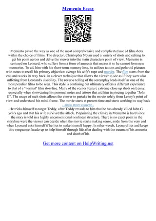 Memento Essay
Memento paved the way as one of the most comprehensive and complicated use of film shots
within the choice of films. The director, Christopher Nolan used a variety of shots and editing to
get his point across and delve the viewer into the main characters point of view. Memento is
centered on Leonard, who suffers from a form of amnesia that makes it so he cannot form new
memories. To aid him with his short–term memory loss, he utilizes tattoos and polaroid pictures
with notes to recall his primary objective: avenge his wife's rape and murder. The film starts from the
end and works its way back, in a clever technique that allows the viewer to see as if they were also
suffering from Leonard's disability. The reverse telling of the screenplay leads itself as one of the
most peculiar films to be seen. This style is confusing but ultimately offers a different experience
to that of a "normal" film storyline. Many of the scenes feature extreme close up shots on Lenny,
especially when showcasing his personal notes and tattoos that aid him in piecing together "John
G". The usage of such shots allows the viewer to partake in the movie solely from Lenny's point of
view and understand his mind frame. The movie starts at present time and starts working its way back
...show more content...
He tricks himself to target Teddy, after Teddy reveals to him that he has already killed John G
years ago and that his wife survived the attack. Pinpointing the climax in Memento is hard since
the story is told in a highly unconventional nonlinear structure. There is no exact point in the
storyline were the viewer can decide when the movie starts making sense, aside from the very end
when Leonard asks himself if he lies to make himself happy. In other words, Leonard lies and keeps
this vengeance facade up to help himself through life after dealing with the trauma of his amnesia
and death of his
Get more content on HelpWriting.net
 