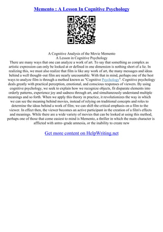Memento : A Lesson In Cognitive Psychology
A Cognitive Analysis of the Movie Memento
A Lesson in Cognitive Psychology
There are many ways that one can analyze a work of art. To say that something as complex as
artistic expression can only be looked at or defined in one dimension is nothing short of a lie. In
realizing this, we must also realize that film is like any work of art, the many messages and ideas
behind a well thought–out film are nearly uncountable. With that in mind, perhaps one of the best
ways to analyze film is through a method known as "Cognitive Psychology". Cognitive psychology
deals greatly with practical perception, emotional, and conscious responses of viewers. By using
cognitive psychology, we seek to explain how we recognize objects, fit disparate elements into
orderly patterns, experience joy and sadness through art, and simultaneously understand multiple
meanings and so forth. When we apply this theory in practice, it revolutionizes the way in which
we can see the meaning behind movies, instead of relying on traditional concepts and roles to
determine the ideas behind a work of film; we can shift the critical emphasis on a film to the
viewer. In effect then, the viewer becomes an active participant in the creation of a film's effects
and meanings. While there are a wide variety of movies that can be looked at using this method,
perhaps one of those that come easiest to mind is Memento, a thriller in which the main character is
afflicted with antro–grade amnesia, or the inability to create new
Get more content on HelpWriting.net
 