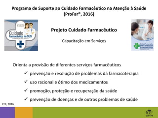 Projeto Cuidado Farmacêutico
Capacitação em Serviços
Programa de Suporte ao Cuidado Farmacêutico na Atenção à Saúde
(ProFar®, 2016)
CFF, 2016
Orienta a provisão de diferentes serviços farmacêuticos
 prevenção e resolução de problemas da farmacoterapia
 uso racional e ótimo dos medicamentos
 promoção, proteção e recuperação da saúde
 prevenção de doenças e de outros problemas de saúde
 