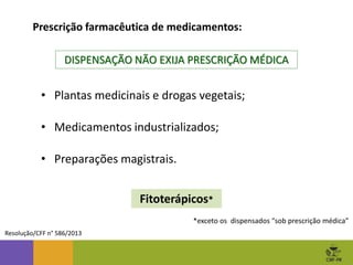 Prescrição farmacêutica de medicamentos:
Resolução/CFF n° 586/2013
• Plantas medicinais e drogas vegetais;
• Medicamentos industrializados;
• Preparações magistrais.
DISPENSAÇÃO NÃO EXIJA PRESCRIÇÃO MÉDICA
Fitoterápicos*
*exceto os dispensados “sob prescrição médica”
 