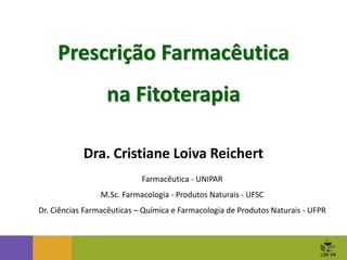 Prescrição Farmacêutica
na Fitoterapia
Dra. Cristiane Loiva Reichert
Farmacêutica - UNIPAR
M.Sc. Farmacologia - Produtos Naturais - UFSC
Dr. Ciências Farmacêuticas – Química e Farmacologia de Produtos Naturais - UFPR
 