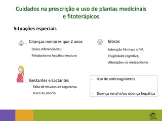 Cuidados na prescrição e uso de plantas medicinais
e fitoterápicos
- Uso de anticoagulantes
- Doença renal e/ou doença hepática
Situações especiais
Crianças menores que 2 anos
Gestantes e Lactantes
Idosos
Doses diferenciadas;
Metabolismo hepático imaturo
Interação Fármaco x PM;
Fragilidade cognitiva;
Alterações no metabolismo
Falta de estudos de segurança
Risco de aborto
 