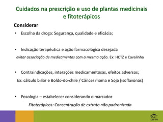 • Escolha da droga: Segurança, qualidade e eficácia;
• Indicação terapêutica e ação farmacológica desejada
evitar associação de medicamentos com a mesma ação. Ex: HCTZ e Cavalinha
• Contraindicações, interações medicamentosas, efeitos adversos;
Ex: cálculo biliar e Boldo-do-chile / Câncer mama e Soja (isoflavonas)
• Posologia – estabelecer considerando o marcador
Fitoterápicos: Concentração de extrato não padronizada
Cuidados na prescrição e uso de plantas medicinais
e fitoterápicos
Considerar
 
