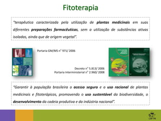 Fitoterapia
Portaria GM/MS n° 971/ 2006
Decreto n° 5.813/ 2006
Portaria Interministerial n° 2.960/ 2008
“terapêutica caracterizada pela utilização de plantas medicinais em suas
diferentes preparações farmacêuticas, sem a utilização de substâncias ativas
isoladas, ainda que de origem vegetal”.
“Garantir à população brasileira o acesso seguro e o uso racional de plantas
medicinais e fitoterápicos, promovendo o uso sustentável da biodiversidade, o
desenvolvimento da cadeia produtiva e da indústria nacional”.
 