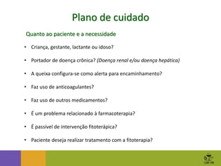 Plano de cuidado
• Criança, gestante, lactante ou idoso?
• Portador de doença crônica? (Doença renal e/ou doença hepática)
• A queixa configura-se como alerta para encaminhamento?
• Faz uso de anticoagulantes?
• Faz uso de outros medicamentos?
• É um problema relacionado à farmacoterapia?
• É passível de intervenção fitoterápica?
• Paciente deseja realizar tratamento com a fitoterapia?
Quanto ao paciente e a necessidade
 