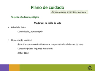 Plano de cuidado
Consenso entre prescritor e paciente
Terapia não farmacológica
Mudanças no estilo de vida
• Atividade física
Caminhadas, por exemplo
• Alimentação saudável
Reduzir o consumo de alimentos e temperos industrializados (↓ sódio)
Consumir frutas, legumes e verduras
Beber água
 