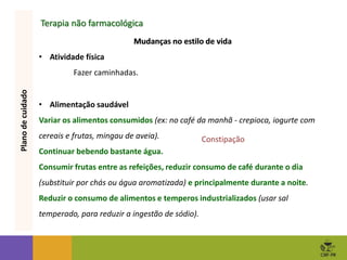 Terapia não farmacológica
Mudanças no estilo de vida
• Atividade física
Fazer caminhadas.
Plano
de
cuidado
Mudanças no estilo de vida
• Alimentação saudável
Variar os alimentos consumidos (ex: no café da manhã - crepioca, iogurte com
cereais e frutas, mingau de aveia).
Continuar bebendo bastante água.
Consumir frutas entre as refeições, reduzir consumo de café durante o dia
(substituir por chás ou água aromatizada) e principalmente durante a noite.
Reduzir o consumo de alimentos e temperos industrializados (usar sal
temperado, para reduzir a ingestão de sódio).
Constipação
 