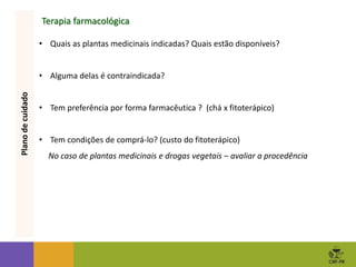Terapia farmacológica
• Quais as plantas medicinais indicadas? Quais estão disponíveis?
• Alguma delas é contraindicada?
• Tem preferência por forma farmacêutica ? (chá x fitoterápico)
• Tem condições de comprá-lo? (custo do fitoterápico)
No caso de plantas medicinais e drogas vegetais – avaliar a procedência
Plano
de
cuidado
 