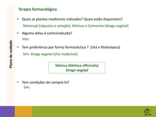 Terapia farmacológica
• Quais as plantas medicinais indicadas? Quais estão disponíveis?
• Alguma delas é contraindicada?
• Tem preferência por forma farmacêutica ? (chá x fitoterápico)
• Tem condições de comprá-lo?
Plano
de
cuidado
Maracujá (cápsulas e solução), Melissa e Camomila (droga vegetal)
Não
Sim. Droga vegetal (chá medicinal).
Melissa (Melissa officinalis)
Droga vegetal
Sim.
 