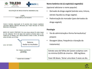 Nome botânico da (s) espécie(s) vegetal(is)
(opcional adicionar o nome popular)
• Derivado da droga vegetal (extrato seco, tintura,
extrato líquido) ou droga vegetal;
• Padronização do marcador (para derivados da
droga vegetal);
Posologia
• Via de administração e forma farmacêutica/
preparo
• Dosagem (dose, frequência e duração do
tratamento)
Extrato seco de folhas de Cynara scolymus com
no mínimo 0,45% de cinarina - 300 mg/dose.
Fazer 60 doses. Tomar uma dose 2 vezes ao dia.
Retorno
Avaliar os resultados
 