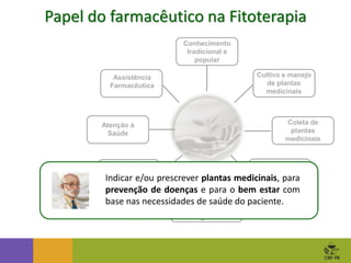 Produção de
extratos derivados
vegetais
Atenção à
Saúde
Coleta de
plantas
medicinais
Assistência
Farmacêutica
Fitoterápicos
Produção e
manipulação
Cultivo e manejo
de plantas
medicinais
Beneficiamento
de plantas
medicinais
Conhecimento
tradicional e
popular
Papel do farmacêutico na Fitoterapia
Indicar e/ou prescrever plantas medicinais, para
prevenção de doenças e para o bem estar com
base nas necessidades de saúde do paciente.
 