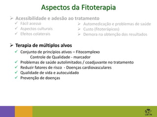 Aspectos da Fitoterapia
 Automedicação e problemas de saúde
 Custo (fitoterápicos)
 Demora na obtenção dos resultados
 Acessibilidade e adesão ao tratamento
 Fácil acesso
 Aspectos culturais
 Efeitos colaterais
 Terapia de múltiplos alvos
 Conjunto de princípios ativos – Fitocomplexo
Controle de Qualidade - marcador
 Problemas de saúde autolimitados / coadjuvante no tratamento
 Reduzir fatores de risco - Doenças cardiovasculares
 Qualidade de vida e autocuidado
 Prevenção de doenças
 