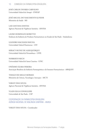 10
Memento Fitoterápico da Farmacopeia Brasileira - 1ª edição
JOSÉ CARLOS TAVARES CARVALHO
Universidade Federal do Amapá - UNIFAP
JOSÉ MIGUEL DO NASCIMENTO JUNIOR
Ministério da Saúde - MS
LAIS SANTANA DANTAS
Agência Nacional de Vigilância Sanitária - ANVISA
LAURO DOMINGOS MORETTO
Sindicato da Indústria de Produtos Farmacêuticos no Estado de São Paulo - Sindusfarma
LEANDRO MACHADO ROCHA
Universidade Federal Fluminense - UFF
MIRACY MUNIZ DE ALBUQUERQUE
Universidade Federal de Pernambuco - UFPE
NORBERTO RECH
Universidade Federal de Santa Catarina - UFSC
ONÉSIMO ÁZARA PEREIRA
Associação Brasileira da Indústria Farmoquímica e de Insumos Farmacêuticos - ABIQUIFI
THIAGO DE MELLO MORAES
Ministério da Ciência, Tecnologia e Inovação – MCTI
VARLEY DIAS SOUSA
Agência Nacional de Vigilância Sanitária - ANVISA
VLADI OLGA CONSIGLIERI
Universidade de São Paulo - USP
COORDENAÇÃO DA FARMACOPEIA BRASILEIRA
AGÊNCIA NACIONAL DE VIGILÂNCIA SANITÁRIA - ANVISA
VARLEY DIAS SOUSA - Coordenador
Comissão da Farmacopeia Brasileira
 