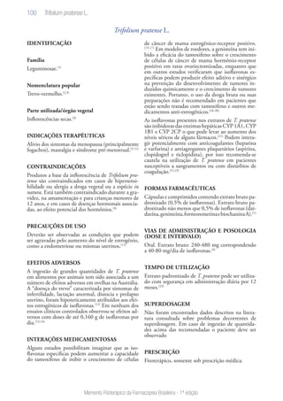 100
Memento Fitoterápico da Farmacopeia Brasileira - 1ª edição
Trifolium pratense L.
IDENTIFICAÇÃO
Família
Leguminosae.(1)
Nomenclatura popular	
Trevo-vermelho.(2,3)
Parte utilizada/órgão vegetal
Inflorescências secas.(4)
INDICAÇÕES TERAPÊUTICAS
Alívio dos sintomas da menopausa (principalmente
fogachos), mastalgia e síndrome pré-menstrual.(5-11)
CONTRAINDICAÇÕES
Produtos a base da inflorescência de Trifolium pra-
tense são contraindicados em casos de hipersensi-
bilidade ou alergia a droga vegetal ou a espécie in
natura. Está também contraindicado durante a gra-
videz, na amamentação e para crianças menores de
12 anos, e em casos de doenças hormonais associa-
das, ao efeito potencial dos hormônios.(4)
PRECAUÇÕES DE USO
Deverão ser observadas as condições que podem
ser agravadas pelo aumento do nível de estrogênio,
como a endometriose ou miomas uterinos.(11)
EFEITOS ADVERSOS
A ingestão de grandes quantidades de T. pratense
em alimentos por animais tem sido associada a um
número de efeitos adversos em ovelhas na Austrália.
A “doença do trevo” caracterizada por sintomas de
infertilidade, lactação anormal, distocia e prolapso
uterino, foram hipoteticamente atribuídos aos efei-
tos estrogênicos de isoflavonas.(12)
Em nenhum dos
ensaios clínicos controlados observou-se efeitos ad-
versos com doses de até 0,160 g de isoflavonas por
dia.(13,14)
INTERAÇÕES MEDICAMENTOSAS
Alguns estudos possibilitam imaginar que as iso-
flavonas específicas podem aumentar a capacidade
do tamoxifeno de inibir o crescimento de células
de câncer de mama estrogênico-receptor positivo.
(15-17)
Em modelos de roedores, a genisteína tem ini-
bido a eficácia do tamoxifeno sobre o crescimento
de células de câncer de mama hormônio-receptor
positivo em ratas ovariectomizadas, enquanto que
em outros estudos verificaram que isoflavonas es-
pecíficas podem produzir efeito aditivo e sinérgico
na prevenção do desenvolvimento de tumores in-
duzidos quimicamente e o crescimento de tumores
existentes. Portanto, o uso da droga bruta ou suas
preparações não é recomendado em pacientes que
estão sendo tratadas com tamoxifeno e outros me-
dicamentos anti-estrogênicos.(18-20)
As isoflavonas presentes nos extratos de T. pratense
são inibidoras das enzimas hepáticas CYP 1A1, CYP
1B1 e CYP 2CP o que pode levar ao aumento dos
níveis séricos de alguns fármacos.(21)
Podem intera-
gir potencialmente com anticoagulantes (heparina
e varfarina) e antiagregantes plaquetários (aspirina,
clopidogrel e ticlopidina), por isso recomenda-se
cautela na utilização de T. pratense em pacientes
susceptíveis a sangramentos ou com distúrbios de
coagulação.(21,22)
FORMAS FARMACÊUTICAS
Cápsulas e comprimidos contendo extrato bruto pa-
dronizado (0,5% de isoflavonas). Extrato bruto pa-
dronizado não menos que 0,5% de isoflavonas (dai-
dzeína,genisteína,formononetinaebiochaninaA).(1)
VIAS DE ADMINISTRAÇÃO E POSOLOGIA
(DOSE E INTERVALO)
Oral. Extrato bruto: 240-480 mg correspondendo
a 40-80 mg/dia de isoflavonas.(4)
TEMPO DE UTILIZAÇÃO
Extrato padronizado de T. pratense pode ser utiliza-
do com segurança em administração diária por 12
meses.(23)
SUPERDOSAGEM
Não foram encontrados dados descritos na litera-
tura consultada sobre problemas decorrentes de
superdosagem. Em caso de ingestão de quantida-
des acima das recomendadas o paciente deve ser
observado
PRESCRIÇÃO
Fitoterápico, somente sob prescrição médica.
Trifolium pratense L.
 