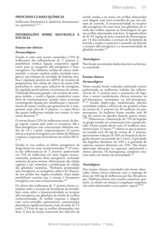 101
Memento Fitoterápico da Farmacopeia Brasileira - 1ª edição
PRINCIPAIS CLASSES QUÍMICAS
Isoflavonas (biochanina A, daidzeína, formononeti-
na e genisteína).(24-27)
INFORMAÇÕES SOBRE SEGURANÇA E
EFICÁCIA
Ensaios não-clínicos
Farmacológicos
Estudo in vitro com extrato metanólico (15% de
isoflavonas) das inflorescências de T. pratense L.
possibilitou verificar ligação competitiva signifi-
cativa para os receptores alfa-estrogênico e beta-
estrogênico. Em Ishikawa (células de câncer endo-
metrial), o extrato também exibiu atividade estro-
gênica, por indução da atividade da fosfatase alca-
lina e regulação positiva do mRNA do receptor de
progesterona. Em células de câncer de mama S30,
presenelina-2, outro gene induzível de estrogênio,
foi regulado positivamente na presença do extrato.
Utilizando bioensaio guiado com receptor de estró-
geno isolado, e tendo a ligação competitiva como
meio de monitoramento, usando como screening
cromatografia líquida por ultrafiltração e espectro-
metria de massa, revelou que genisteína foi o com-
ponente mais ativo do T. pratense, e a mais efetiva
das quatro isoflavonas testadas nos ensaios in vitro
acima descritos.(28)
O extrato bruto (15% de isoflavonas totais) da dro-
ga vegetal, causou ação sobre os receptores alfa e
beta-estrogênicos com concentração inibitória mé-
dia, de 1,8 e 2 g/mL, respectivamente. O extrato
ativou a resposta estrogênica em células de Ishikawa
e induziu a expressão de luciferase em células MCF-
7.(29)
Estudo in vivo avaliou os efeitos estrogênicos da
droga bruta em ratas ovariectomizadas.(29)
O extra-
to das inflorescências de T. pratense, padronizado
em 15% de isoflavonas em ratas virgens ovariec-
tomizadas, produziu efeito estrogênico, incluindo
aumento do peso uterino, diferenciação das células
vaginais e não estimulou a proliferação de células
das glândulas mamárias. Nenhuma propriedade
anti-estrogênica ou estrogênica aditiva foi observa-
da nos tecidos dos órgãos estudados. Esses dados
possibilitam concluir que o extrato é fracamente
estrogênico em ratas ovariectomizadas.(30)
Os efeitos das isoflavonas de T. pratense foram es-
tudados sobre a secreção de hormônios da tireóide,
bem como sobre a imunorreatividade ao receptor
alfa-estrogênico nas glândulas da tiróide de ovelhas
ovariectomizadas. As ovelhas expostas à silagem
com trevo-vermelho apresentaram concentrações
plasmáticas significativamente mais elevadas de T3
total e T3 livre do que as ovelhas alimentadas com
feno. A área da secção transversal dos folículos da
tiróide tendeu a ser maior em ovelhas alimentadas
com silagem com trevo-vermelho do que nos ani-
mais de controle. A imunoreatividade ao receptor
alfa-estrogênico foi mais forte nas glândulas da ti-
róide das ovelhas expostas ao fitoestrógeno do que
nas ovelhas alimentadas com feno. A ingestão diária
de 81-95 mg/kg de peso corporal do fitoestrógeno
por 14 dias estimulou a secreção de hormônios da
tireóide e tendeu a aumentar o tamanho do folículo
e receptor alfa-estrogênico e a imunoreatividade da
glândula tireoide.(31)
	
Toxicológicos
Não foram encontrados dados descritos na literatu-
ra consultada.
Ensaios clínicos
Farmacológicos
Vários estudos foram realizados utilizando extrato
padronizado ou isoflavonas isoladas das inflores-
cências de T. pratense para o tratamento de foga-
chos e outras manifestações clínicas presentes na
pré-menopausa, menopausa ou pós-menopausa.
(32-35)
Estudo duplo-cego, randomizado, placebo
controlado avaliou a eficácia de um produto a base
do extrato de T. pratense em 30 mulheres em pós-
menopausa. As mulheres foram tratadas com 40
mg do extrato ou placebo durante quatro meses.
(36,37)
Observou-se a diminuição de 75% do fogacho
no grupo tratado em comparação com o grupo pla-
cebo. Outro estudo aberto com 23 mulheres ame-
norreicas por 12 meses,(38)
relatou-se que as pacien-
tes tratadas com 40 mg do extrato de T. pratense,
apresentaram redução de 56% na frequência do fo-
gacho durante um período de 2 meses. A gravidade
dos fogachos diminuiu em 43% e a gravidade da
sudorese noturna diminuiu em 52%. Não foram
observadas alterações na espessura endometrial e
efeitos adversos. Os hemogramas completos esta-
vam todos nos limites de normalidade.(32)
Toxicológicos
Nos ensaios clínicos controlados não foram obser-
vados efeitos tóxico-colaterais com o emprego de
doses até 160 mg de isoflavonas por dia. Ressalta-se
que Trifolium pratense não contém cumarinas, por-
tanto, os relatos em relação à coagulação sanguínea
não estão relacionados a essa espécie vegetal.(39,40)
Trifolium pratense L.
 
