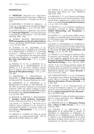 102
Memento Fitoterápico da Farmacopeia Brasileira - 1ª edição
REFERÊNCIAS
(1) TROPICOS. Disponível em: <http://www.
tropicos.org/NameSearch.aspx?name=Trifolium+p
ratense&commonname=>. Acessado em: 06 maio
2016.
(2) SABUDAK, T.; GULER, N. Trifolium L. - A
review on its phytochemical and pharmacological
profile. Phytother Res., v. 23, p. 439–446, 2009.
(3) D´IPPOLITO, J.A.C.; ROCHA, L.M.; SILVA,
R.F. Fitorerapia Magistral – Um guia prático para
a manipulação de fitoterápicos. 1. ed. São Paulo:
Anfarmag, 2005. 194p.
(4) WORLD HEALTH ORGANIZATION.
WHO monographs on selected medicinal plants.
Geneva, Switzerland: World Health Organization,
v. 4, p. 335-352, 2009.
(5) IFTODA, D. M.; OLIVEIRA, F. K.;
UTSUNOMIYA, H. K.; MORIYA, M.; UETUKI,
M. A.; BRAGGION, A.; LOPES, L. C. Cimicifuga
racemosa L., Trifolium pratense L. e Vitex agnus-
castus L.: a correspondência das indicações contida
nas bulas dos fititerápicos e o respaldo cientifico.
Rev Ciênc Farm Básica Apl, v. 27, n. 2, p.169-
176, 2006.
(6) NISSAN, H. P.; LU, J.; BOOTH, N. L.;
YAMAMURA, H. I.; FARNSWORTH, N. R.;
WANG, Z. J. A red clover (Trifolium pratense)
phase II clinical extract possesses opiate activity.
Journal of Ethnopharmacology, v. 112, p. 207–
210, 2007.
(7) BRENDLER, T.; GRUENWALD, J.;
JAENICKE, C. PDR® for herbal medicines. 4th
ed. Montvale (NJ): Thomson Healthcare Inc, 2007.
(8) CHEDRAUI, P. A.; HIDALGO, L. A.;
MOROCHO, N.; ROSS, S.; SAN MIGUEL, G.
The effect of red clover isoflavones on menopausal
symptoms, lipids and vaginal cytology in meno-
pausal women: a randomized, double-blind, place-
bocontrolled study. Gynecol Endocrinol, v. 21, n.
5, p. 257-264, 2005.
(9) BAXTER, K.; DRIVER, S.; WILLIAMSON,
E. Stockley’s herbal medicines interactions.
London: Pharmaceutical Press, p. 332-333, 2009.
(10) COON, J. T.; ERNST, E.; PITTLER, M. H.
Trifolium pratense isoflavones in the treatment of
menopausal hot flushes: a systematic review and
meta-analysis. Phytomedicine, v. 14, n. 2-3, p.
153-159, 2007.
(11) BRAUN, L.; COHEN, M. Herbs & natural
supplements: an evidence-based guide. 2nd ed.
Marrickville (NSW): Debbie Lee, 2007.
(12) LEWIS, R. A. (Ed.). Lewis’ Dictionary of
Toxicology. Boca Raton, FL: Lewis Publishers/
CRC Press, 1998.
(13) PIERSEN, C. E. et al. Chemical and biologi-
cal characterization and clinical evaluation of bo-
tanical dietary supplements: A phase I red clover
extract as a model. Current Medicinal Chemistry,
v. 11, p. 1361–1374, 2004.
(14) BOOTH, N. et al. Confusion regarding an-
ticoagulant coumarins in dietary supplements.
Clinical Pharmacology and Therapeutics, p.
511–516, 2004.
(15) JONES, J. L. et al. Genistein inhibits tamoxi-
fen effects on cell proliferation and cell cycle arrest
in T47D breast cancer cells. American Surgery, v.
68, p. 575–577, 2002.
(16) HAN, D.; TACHIBANA, H.; YAMADA, K.
Inhibition of environmental estrogen-induced pro-
liferation of human breast carcinoma MCF-7 cells
by flavonoids. In Vitro Cell Development and
Biology, v. 37, p. 275–282, 2001.
(17) TANOS, V. et al. Synergistic inhibitory effects
of genistein and tamoxifen on human dysplas-
tic and malignant epithelial breast cells in vitro.
European Journal of Obstetrics and Gynecology
Reproduction Biology, v. 37, p. 188–194, 2002.
(18) JU, Y. H. et al. Dietary genistein negates the
inhibitory effect of tamoxifen on growth of estro-
gen-dependent human breast cancer (MCF-7) cells
implanted in athymic mice. Cancer Research, v.
62, p. 2474–2477, 2002.
(19) CONSTANTINOU, A. et al. Consumption
of soy products may enhance the breast cancer pre-
ventive effects of tamoxifen. Proceedings of the
American Association of Cancer Research, v. 42,
p. 826, 2001.
(20) GOTOH, T. et al. Chemoprevention of
N-nitroso-N-methylurea-induced rat mammary
cancer by miso and tamoxifen, alone and in com-
bination. Japanese Journal of Cancer Research, v.
89, p. 487–495, 1998.
(21) ROBERTS, H. Safety of herbal medicinal pro-
ducts in women with breast cancer. Maturitas, v.
66, n. 4, p. 363-369, 2010.
(22) WEISMILLER, D. G. Menopause. Primary
Care - Clinics in Office Practice, v. 36, n. 1, p.
199-226, 2009.
(23) GELLER, S. E.; SHULMAN, L. P.;
BREEMEN, R. B.; BANUVAR, S.; SHOU, Y.;
EPSTEIN, G.; HEDAYAT, S.; NIKOLIC, D.;
KRAUSE, E. C.; PIERSEN, C. E.; BOLTON, J.
L.; PAULI, G. F.; FARNSWORTH, N. R. Safety
abd efficacy of Black cohosh and red clover for the
management of vasomotor syptoms: A randomi-
Trifolium pratense L.
 