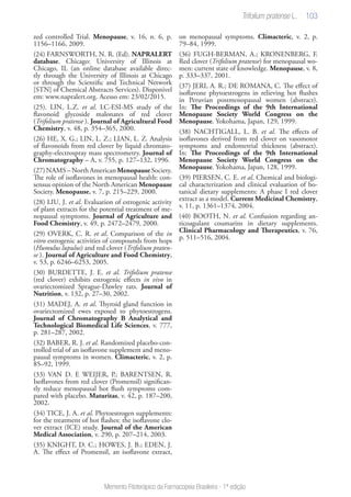 103
Memento Fitoterápico da Farmacopeia Brasileira - 1ª edição
zed controlled Trial. Menopause, v. 16, n. 6, p.
1156–1166, 2009.
(24) FARNSWORTH, N. R. (Ed). NAPRALERT
database. Chicago: University of Illinois at
Chicago, IL (an online database available direc-
tly through the University of Illinois at Chicago
or through the Scientific and Technical Network
[STN] of Chemical Abstracts Services). Disponivel
em: www.napralert.org. Acesso em: 23/02/2015.
(25). LIN, L.Z. et al. LC-ESI-MS study of the
flavonoid glycoside malonates of red clover
(Trifolium pratense ). Journal of Agricultural Food
Chemistry, v. 48, p. 354–365, 2000.
(26) HE, X. G.; LIN, L. Z.; LIAN, L. Z. Analysis
of flavonoids from red clover by liquid chromato-
graphy-electrospray mass spectrometry. Journal of
Chromatography – A, v. 755, p. 127–132, 1996.
(27)NAMS– NorthAmerican MenopauseSociety.
The role of isoflavones in menopausal health: con-
sensus opinion of the North American Menopause
Society. Menopause, v. 7, p. 215–229, 2000.
(28) LIU, J. et al. Evaluation of estrogenic activity
of plant extracts for the potential treatment of me-
nopausal symptoms. Journal of Agriculture and
Food Chemistry, v. 49, p. 2472–2479, 2000.
(29) OVERK, C. R. et al. Comparison of the in
vitro estrogenic activities of compounds from hops
(Humulus lupulus) and red clover (Trifolium praten-
se ). Journal of Agriculture and Food Chemistry,
v. 53, p. 6246–6253, 2005.
(30) BURDETTE, J. E. et al. Trifolium pratense
(red clover) exhibits estrogenic effects in vivo in
ovariectomized Sprague-Dawley rats. Journal of
Nutrition, v. 132, p. 27–30, 2002.
(31) MADEJ, A. et al. Thyroid gland function in
ovariectomized ewes exposed to phytoestrogens.
Journal of Chromatography B Analytical and
Technological Biomedical Life Sciences, v. 777,
p. 281–287, 2002.
(32) BABER, R. J. et al. Randomized placebo-con-
trolled trial of an isoflavone supplement and meno-
pausal symptoms in women. Climacteric, v. 2, p.
85–92, 1999.
(33) VAN D. E WEIJER, P.; BARENTSEN, R.
Isoflavones from red clover (Promensil) significan-
tly reduce menopausal hot flush symptoms com-
pared with placebo. Maturitas, v. 42, p. 187–200,
2002.
(34) TICE, J. A. et al. Phytoestrogen supplements:
for the treatment of hot flashes: the isoflavone clo-
ver extract (ICE) study. Journal of the American
Medical Association, v. 290, p. 207–214, 2003.
(35) KNIGHT, D. C.; HOWES, J. B.; EDEN, J.
A. The effect of Promensil, an isoflavone extract,
on menopausal symptoms. Climacteric, v. 2, p.
79–84, 1999.
(36) FUGH-BERMAN, A.; KRONENBERG, F.
Red clover (Trifolium pratense) for menopausal wo-
men: current state of knowledge. Menopause, v. 8,
p. 333–337, 2001.
(37) JERI, A. R.; DE ROMANA, C. The effect of
isoflavone phytoestrogens in relieving hot flushes
in Peruvian postmenopausal women (abstract).
In: The Proceedings of the 9th International
Menopause Society World Congress on the
Menopause. Yokohama, Japan, 129, 1999.
(38) NACHTIGALL, L. B. et al. The effects of
isoflavones derived from red clover on vasomotor
symptoms and endometrial thickness (abstract).
In: The Proceedings of the 9th International
Menopause Society World Congress on the
Menopause. Yokohama, Japan, 128, 1999.
(39) PIERSEN, C. E. et al. Chemical and biologi-
cal characterization and clinical evaluation of bo-
tanical dietary supplements: A phase I red clover
extract as a model. Current Medicinal Chemistry,
v. 11, p. 1361–1374, 2004.
(40) BOOTH, N. et al. Confusion regarding an-
ticoagulant coumarins in dietary supplements.
Clinical Pharmacology and Therapeutics, v. 76,
p. 511–516, 2004.
 
Trifolium pratense L.
 
