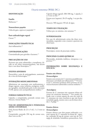 104
Memento Fitoterápico da Farmacopeia Brasileira - 1ª edição
Uncaria tomentosa (Willd. DC.)
IDENTIFICAÇÃO
Família
Rubiaceae.(1)
Nomenclatura popular
Unha-de-gato, espera-aí, junpindá.(2,3)
Parte utilizada/órgão vegetal
Cascas.(4,5)
INDICAÇÕES TERAPÊUTICAS
Anti-inflamatório.(6)
CONTRAINDICAÇÕES
Contraindicado para grávidas e lactantes.(7)
PRECAUÇÕES DE USO
Pacientes que serão submetidos a transplantes, de-
vido ao seu efeito imunoestimulante, não devem
fazer o uso desse fitoterápico.(8,9)
EFEITOS ADVERSOS
Potencializa a ação de anticoagulantes, aumentan-
do o risco de hemorragias.(9,10)
INTERAÇÕES MEDICAMENTOSAS
Administrar em associação com medicamentos e
drogas vegetais, como varfarina, estrógenos, teofili-
na e gengibre, metabolizados pela via do citocromo
P-450, apenas com acompanhamento médico.(11)
FORMAS FARMACÊUTICAS
Cápsulas e comprimidos contendo extrato seco.
Decocto. Extrato fluido.(12,13)
VIAS DE ADMINISTRAÇÃO E POSOLOGIA
(DOSE E INTERVALO)
Oral. Extrato fluido: de 2,5 a 5 mL, 1 a 2 vezes ao
dia.(13)
Comprimido contendo 350 mg de extrato seco,
duas vezes ao dia.(14)
Cápsula (droga vegetal): 300–500 mg, 1 cápsula, 2
a 3 vezes ao dia.(11)
Extrato seco (aquoso): 20–35 mg/kg, 1 vez por dia.
(12,15)
Decocto: 500 mg para 150 mL de água.
TEMPO DE UTILIZAÇÃO
Utilizar por, no máximo, oito semanas.(14)
SUPERDOSAGEM
Em caso de administração acima das doses reco-
mendadas, suspender o uso e manter o paciente em
observação.
PRESCRIÇÃO
Fitoterápico, isento de prescrição médica.
PRINCIPAIS CLASSES QUÍMICAS
Flavonoides, alcaloides indólicos, triterpenos e sa-
poninas.(16,17)
INFORMAÇÕES SOBRE SEGURANÇA E
EFICÁCIA
Ensaios não-clínicos
Farmacológicos
Ensaios com extratos de U. tomentosa possibilitaram
demostrar a atividade anti-inflamatória.(6,18)
O extra-
to de U. tomentosa produziu efeito protetor em eri-
trócitos humanos submetidos a estresse oxidativo.(19)
Toxicológicos
Extratos de U. tomentosa não causaram efeitos ad-
versos em eritrócitos humanos.(19)
Em estudo rea-
lizado com o extrato aquoso da casca do caule de
U. tomentosa em ratos concluiu-se que não houve
toxicidade aguda, mesmo com o uso de doses eleva-
das (> 8 g/kg).(12)
Ensaios clínicos
Farmacológicos
Ensaios clínicos com dois grupos utilizando o ex-
trato aquoso de U. tomentosa na forma de cápsu-
las, contendo 20 mg de extrato, com teor de 14,7
mg/g de alcaloides oxindólicos pentacíclicos, livre
Uncaria tomentosa (Willd. DC.)
 