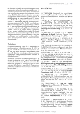 105
Memento Fitoterápico da Farmacopeia Brasileira - 1ª edição
de alcaloides oxindólicos tetracíclicos para a artrite
reumatoide, na fase 1 os pacientes tratados com U.
tomentosa apresentaram menos dores articulares em
relação ao tratado com placebo (redução de 53,2%
versus 24,1%). Além disso, evidenciou-se redução
da fragilidade articular, índice Ritchie e duração de
rigidez matinal no grupo tratado com U. tomen-
tosa. Na fase 2, nos pacientes que receberam o ex-
trato de U. tomentosa se observou redução da dor e
edema articular, do índice Ritchie em relação aos
tratados com o placebo. No grupo em que o extrato
de U. tomentosa foi utilizado continuadamente, se
evidenciou redução da fragilidade articular, índice
Ritchie e duração de rigidez matinal, comparan-
do-se a semana inicial de intervenção. No estudo
demonstrou-se que o extrato aquoso de U. tomen-
tosa livre de alcaloides oxindólicos tetracíclicos, em
combinação com a sulfassalazina ou hidroxicloro-
quina, provocou efeitos clínicos favoráveis na artri-
te reumatoide.(20)
Toxicológicos
O extrato aquoso das cascas de U. tomentosa, foi
administrado em voluntários na dose de 0,350 g/
kg pelo período de seis semanas consecutivas, sen-
do que não houve alterações hematológicas, peso
corporal, diarreia, constipação, náuseas, cefaleia,
edema e dor, sendo observados apenas aumento de
glóbulos brancos.(12)
No estudo utilizou-se o extrato aquoso de U. to-
mentosa na dose de 0,350 g/kg (2 vezes/dia), ad-
ministrado em humanos durante dois meses. Foi
observada melhora da imunidade dos pacientes
(elevação de linfócitos e neutrófilos). Durante o ex-
perimento não houve sinais clínicos e laboratoriais
de toxicidade.(14)
REFERÊNCIAS
(1) TROPICOS. Disponível em: <http://www.
tropicos.org/NameSearch.aspx?name=Uncaria+to
mentosa&commonname=>. Acessado em: 06maio
2016
(2) BORS, M.; SICINSKA, P.; MICHALOWICZ,
J.; WISTEKA, P.; GULEWICKZ, K.;
BOKOWSKA, B. Evaluation of the effect of
Uncaria tomentosa extracts on the size and shape
of human erythrocytes (in vitro). Environmental
toxicology and pharmacology, v. 33, p. 127–134,
2012.
(3) LORENZI, H.; MATOS, F. J. A. Plantas
Medicinais do Brasil: Nativas e Exóticas. Nova
Odessa: Instituto Plantarum, p. 414, 2002.
(4) CUNHA, P.; SILVA, A. P.; ROQUE, O. R.
Plantas e Produtos Vegetais em Fitoterapia.
Lisboa: Fundação Calouste Gulbenkian, p. 624,
2003.
(5)AQUINO,R.;TOMMASI,N.D.;SIMONE,F.
D.; PIZZA, C. Triterpenes and quinovic acid glyco-
sides from Uncaria tomentosa. Phytochemistry, v.
45, n. 5, p. 1035-1040, 1997.
(6) AGUILAR, J. L.; ROJAS, P.; MARCELO, A.;
PLAZA, A. BAUER, R.; REININGER, E.; KLASS,
C. A.; MERFORT, I.; Anti-inflamatory activity of
two different extracts of Uncaria tomentosa. Journal
of Ethnopharmacology, v. 81, p. 271-276, 2002.
(7) WORLD HEALTH ORGANIZATION.
WHO monographs on selected medicinal plants.
Geneva, Switzerland: World Health Organization,
v. 3, p. 349-358, 2007.
(8) REINHARD, K. H. Uncaria tomentosa (Willd.)
D.C.: cat’s claw, una de gato, or saventaro. J Altern
Complement Med, v. 5, n. 2, p. 143-151, 1999.
(9) ARGENTO, A.; TIRAFERRI, E.;
MARZALONI, M. Oral anticoagulants and me-
dicinal plants. An emerging interaction. [Article in
Italian] Ann Ital Med Int, v. 15, n. 2, p. 139-143,
2000.
(10) GRUENWALD, J. PDR for Herbal
Medicines. 3th ed. Montvale, NJ: Thomson PDR,
p. 168-171, 2004.
(11) BUDZINSKI, J. W.; FOSTER, B. C.;
VANDENHOEK, S.; ARNASON, J. T. An in
vitro evaluation of human cytochrome P450 3A4
inhibition by selected commercial herbal extracts
and tinctures. Phytomedicine, v. 7, p. 273-282,
2000.
(12) SHENG, Y.; BRYNGELSSON, C.; PERO,
R. W. Enhanced DNA repair, immune function
and reduced toxicity of C-MED-100™, a novel
aqueous extract from Uncaria tomentosa. Journal
of Ethnopharmacology,v. 69, p. 115–126, 2000.
Uncaria tomentosa (Willd. DC.)
 