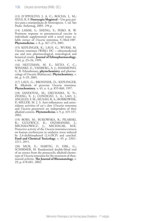 106
Memento Fitoterápico da Farmacopeia Brasileira - 1ª edição
(13) D´IPPOLITO, J. A. C.; ROCHA, L. M.;
SILVA, R. F. Fitorerapia Magistral – Um guia prá-
tico para a manipulação de fitoterápicos. 1. ed. São
Paulo: Anfarmag, 2005. 194 p.
(14) LAMM, S.; SHENG, Y.; PERO, R. W.
Persistent response to pneumococcal vaccine in
individuals supplemented with a novel water so-
luble extract of Uncaria tomentosa, C-Med-100®.
Phytomedicine, v. 8, p. 267–274, 2001.
(15) KEPLINGER, K.; LAUS, G.; WURM, M.
Uncaria tomentosa (Willd.) DC – ethnomedicinal
use and new pharmacological, toxicological and
botanical results. Journal of Ethnopharmacology,
v. 64, p. 23–34, 1999.
(16) HEITZMAN, M. E.; NETO, C. C.;
WINIARZ, E.; VAISBERG, A. J.; HAMMOND,
G. B. Ethnobotany, phytochemistry and pharma-
cology of Uncaria (Rubiaceae). Phytochemistry, v.
66, p. 5–29, 2005.
(17) LAUS, G.; BROSSNER, D.; KEPLINGER,
K. Alkaloids of peruvian Uncaria tomentosa.
Phytochemistry, v. 45, n. 4, p. 855-860, 1997.
(18) SANDOVAL, M.; OKUHAMA, N. N.;
ZHANG, X. J.; CONDEZO, L. A.; LAO, J.;
ANGELES, F. M.; MUSAH, R. A.; BOBROWISK,
P.; MILLER, M. J. S. Anti-inflamatory and antio-
xidante activities of cat´s claw (Uncaria tomentosa
and Uncaria guianensis) are independent of their
alkaloid content. Phytomedicine, v. 9, p. 325-337,
2002.
(19) BORS, M.; BUKOWSKA, B.; PILARSKI,
R.; GULEWICZ, K.; OSZMIANSKI, J.;
MICHALOWICZ, J.; MICHALAK, M.K.
Protective activity of the Uncaria tomentosa extracts
on human erythrocytes in oxidative stress induced
by 2,4-dichlorophenol (2,4-DCP) and catechol.
Food and Chemical Toxicology, v. 49, p. 2202–
2211, 2011.
(20) MUR, E.; HARTIG, F.; EIBL, G.;
SCHIRMER, M. Randomized double-blind trial
of an extract from the pentacyclic alkaloid-chemo-
type of Uncaria tomentosa for the treatment of rheu-
matoid arthritis. The Journal of Rheumatology, v.
29, p. 678-681, 2002.
 
Uncaria tomentosa (Willd. DC.)
 