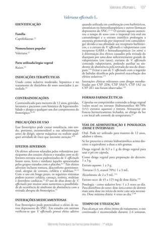 107
Memento Fitoterápico da Farmacopeia Brasileira - 1ª edição
Valeriana officinalis L.
IDENTIFICAÇÃO
Família
Caprifoliaceae.(1)
Nomenclatura popular
Valeriana.(2)
Parte utilizada/órgão vegetal
Raízes.(2)
INDICAÇÕES TERAPÊUTICAS
Usado como sedativo moderado, hipnótico e no
tratamento de distúrbios do sono associados à an-
siedade.(2)
CONTRAINDICAÇÕES
Contraindicado para menores de 12 anos, grávidas,
lactantes e pacientes com histórico de hipersensibi-
lidade e alergia a qualquer um dos componentes do
fitoterápico.(4,18)
PRECAUÇÕES DE USO
Esse fitoterápico pode causar sonolência, não sen-
do, portanto, recomendável a sua administração
antes de dirigir, operar máquinas ou realizar qual-
quer atividade de risco que necessite atenção.(4,5)
EFEITOS ADVERSOS
Os efeitos adversos relatados pelos voluntários par-
ticipantes dos ensaios clínicos e tratados com os di-
ferentes extratos secos padronizados de V. officinalis
foram raros, leves e similares àqueles apresentados
pelos grupos tratados com o placebo.(6,7)
Tais efeitos
adversos incluem tontura, desconforto gastrointes-
tinal, alergias de contato, cefaleia e midríase.(8-12)
Com o uso em longo prazo, os seguintes sintomas
podem ocorrer: cefaleia, cansaço, insônia, midríase
e desordens cardíacas.(3)
O uso de altas doses de V.
officinalis por muitos anos aumentou a possibilida-
de de ocorrência de síndrome de abstinência com a
retirada abrupta do fitoterápico.(5)
INTERAÇÕES MEDICAMENTOSAS
Esse fitoterápico pode potencializar o efeito de ou-
tros depressores do SNC. Em estudos em animais
verificou-se que V. officinalis possui efeito aditivo
quando utilizada em combinação com barbitúricos,
anestésicos ou benzodiazepínicos e outros fármacos
depressores do SNC.(3,13)
O extrato aquoso aumen-
tou o tempo de sono com o tiopental (via oral em
camundongo) e o extrato etanólico prolongou a
anestesia promovida por tiopental (em camundon-
go) devido a sua afinidade aos receptores barbitúri-
cos, e o extrato de V. officinalis e valepotriatos com
receptores GABA e benzodiazepínicos (in vitro) e
à diminuição dos efeitos causados pela retirada do
diazepam por uma dose suficientemente grande de
valepotriatos (em ratos), extratos de V. officinalis
contendo valepotriatos, podendo auxiliar na sín-
drome de abstinência pela retirada do uso do diaze-
pam.(14)
Evitar o uso de V. officinalis com a ingestão
de bebidas alcoólicas pela possível exacerbação dos
efeitos sedativos.(15)
Interações clínicas relevantes com drogas metabo-
lizadas por CYP 2D6, CYP 3A4/5, CYP 1A2 ou
CYP 2E1 não foram observadas.(18)
FORMAS FARMACÊUTICAS
Cápsulas ou comprimidos contendo a droga vegetal
(raízes secas) ou extratos (hidroetanólico 40-70%
(v/v); extratos aquosos) e tintura. Armazenar em
frascos hermeticamente fechados, ao abrigo da luz
e em local sob controle de temperatura.(2)
VIAS DE ADMINISTRAÇÃO E POSOLOGIA
(DOSE E INTERVALO)
Oral. Pode ser utilizado para maiores de 12 anos,
adultos e idosos.
Se for prescrito o extrato hidroetanólico acima des-
crito: o equivalente a duas a três gramas.
Droga vegetal: de 0,3 a 1 g da droga vegetal para
usar o pó em cápsula.
Como droga vegetal para preparação do decocto:
1 a 3 g.
Extrato aquoso: 1 a 3 g.
Tinturas (1:5, etanol 70%) 1 a 3 mL.
Alcoolatura: de 2 a 5 mL.(19)
Extrato seco: de 45 a 125 mg de dose diária.(19)
Posologia - como sedativo leve: 1 a 3 vezes ao dia.
Para distúrbios do sono: dose única antes de dormir
mais uma dose no início da noite caso seja necessá-
rio. Dose máxima diária: 4 vezes ao dia.(2,18)
TEMPO DE UTILIZAÇÃO
Para alcançar um efeito ótimo de tratamento, o uso
continuado é recomendado durante 2-4 semanas,
Valeriana officinalis L.
 
